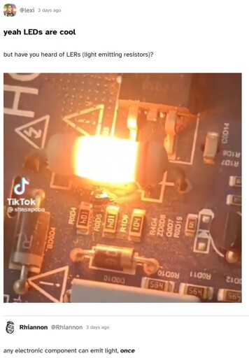 A social media post. yeah LEDs are cool but have you heard of LERs (light emitting resistors)? [A picture of a resistor overheating to the point it lights up] any electronic component can emit light, once