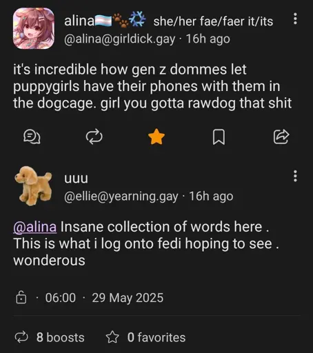 microblog post by user "alina@girldick.gay": it's incredible how gen z dommes let puppygirls have their phones with them in the dogcage. girl you gotta rawdog that shit

A reply from "@ellie@yearning.gay": @alina Insane collection of words here. This is what i log onto fedi hoping to see. wonderous
